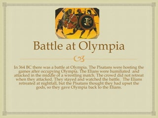 Battle at Olympia
                  
In 364 BC there was a battle at Olympia. The Pisatans were hosting the
   games after occupying Olympia. The Elians were humiliated and
attacked in the middle of a wrestling match. The crowd did not retreat
 when they attacked. They stayed and watched the battle. The Elians
   retreated at nightfall, but the Pisatans thought they had upset the
             gods, so they gave Olympia back to the Elians.
 