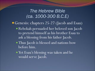 The Hebrew Bible (ca. 1000-300 B.C.E) Genesis: ch apters 25-27 (Jacob and Esau) Rebekah persuaded her beloved son Jacob to pretend himself as his brother Esau to ask a blessing from his father Jacob. Thus Jacob is blessed and nations bow before him. Yet Esau’s blessing was taken and he would serve Jacob.  