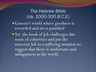 The Hebrew Bible (ca. 1000-300 B.C.E) Genesis’s world where goodness is rewarded and sin is punished Yet  the book of Job challenges this sense of coherence and put the innocent Job in a suffering situation to suggest that there is misfortune and unhappiness in the world.  