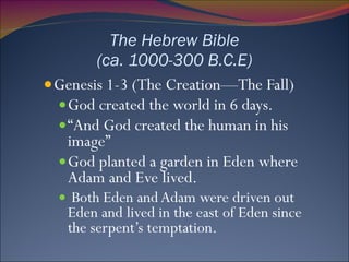 The Hebrew Bible (ca. 1000-300 B.C.E) Genesis 1-3 (The Creation—The Fall) God created the world in 6 days. “ And God created the human in his image” God planted a garden in Eden where Adam and Eve lived. Both Eden and Adam were driven out Eden and lived in the east of Eden since the serpent’s temptation. 