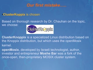 Our first mistake….. ClusterKoppix  is chosen  Based on thorough research by Dr. Chauhan on the topic, we choose: ClusterKnoppix  is a specialized Linux distribution based on the Knoppix distribution, but which uses the openMosix kernel.  openMosix , developed by Israeli technologist, author, investor and entrepreneur   Moshe Bar  was a fork of the once-open, then-proprietary MOSIX cluster system. 
