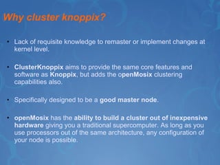 Why cluster knoppix? Lack of requisite knowledge to remaster or implement changes at kernel level.  ClusterKnoppix  aims to provide the same core features and software as  Knoppix , but adds the o penMosix  clustering capabilities also. Specifically designed to be a  good master node . openMosix  has the  ability to build a cluster out of inexpensive hardware  giving you a traditional supercomputer. As long as you use processors out of the same architecture, any configuration of your node is possible. 