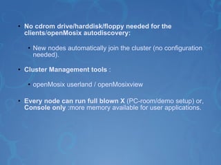 No cdrom drive/harddisk/floppy needed for the clients / openMosix autodiscovery: New nodes automatically join the cluster (no configuration needed).  Cluster Management tools  : openMosix userland / openMosixview   Every node can run full blown X  (PC-room/demo setup) or,  Console only  :more memory available for user applications. 