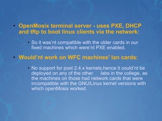 OpenMosix terminal server - uses PXE, DHCP and tftp to boot linux clients via the network: So it was’nt compatible with the older cards in our fixed machines which were’nt PXE enabled. Would’nt work on WFC machines' lan cards:   No support for post 2.4.x kernels,hence it could’nt be deployed on any of the other  labs in the college, as the machines on those had network cards that were incompatible with the GNU/Linux kernel versions with which openMosix worked.    