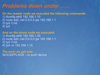 Problems down under…… On the master node we executed the following commands: 1) ifconfig eth0 192.168.1.10 2) route add -net 0.0.0.0 gw 192.168.1.1 3) tyd -f init 4) tyd And on the drone node we executed: 1) ifconfig eth0 192.168.1.20 2) route add -net 0.0.0.0 gw 192.168.1.1 3) tyd -f init 4) tyd -m 192.168.1.10 The error we got was : SIOCSIFFLAGS : no such device 