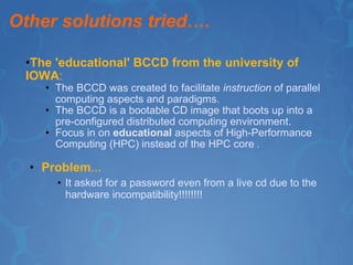 Other solutions tried…. The 'educational' BCCD from the university of IOWA : The BCCD was created to facilitate  instruction  of parallel computing aspects and paradigms. The BCCD is a bootable CD image that boots up into a pre-configured distributed computing environment. Focus in on  educational  aspects of High-Performance Computing (HPC) instead of the HPC core  . Problem … It asked for a password even from a live cd due to the hardware incompatibility!!!!!!!! 