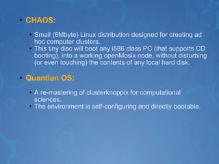 CHAOS: Small (6Mbyte) Linux distribution designed for creating ad hoc computer clusters. This tiny disc will boot any i586 class PC (that supports CD booting), into a working openMosix node, without disturbing (or even touching) the contents of any local hard disk.  Quantian OS:   A re-mastering of clusterknoppix for computational sciences. The environment is self-configuring and directly bootable.   