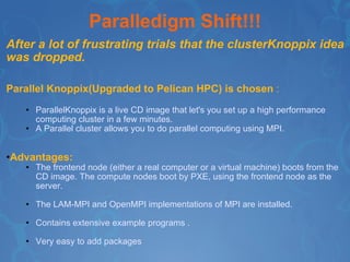 Paralledigm Shift!!! After a lot of frustrating trials that the clusterKnoppix idea was dropped. Parallel Knoppix(Upgraded to Pelican HPC) is chosen  : ParallelKnoppix is a live CD image that let's you set up a high performance computing cluster in a few minutes. A Parallel cluster allows you to do parallel computing using MPI. Advantages:   The frontend node (either a real computer or a virtual machine) boots from the CD image. The compute nodes boot by PXE, using the frontend node as the server. The LAM-MPI and OpenMPI implementations of MPI are installed. Contains extensive example programs . Very easy to add packages 