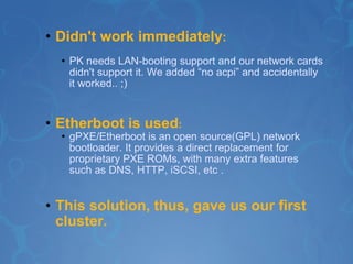 Didn't work immediately : PK needs LAN-booting support and our network cards didn't support it. We added “no acpi” and accidentally it worked.. ;) Etherboot is used : gPXE/Etherboot is an open source(GPL) network bootloader. It provides a direct replacement for proprietary PXE ROMs, with many extra features such as DNS, HTTP, iSCSI, etc . This solution, thus, gave us our first cluster. 