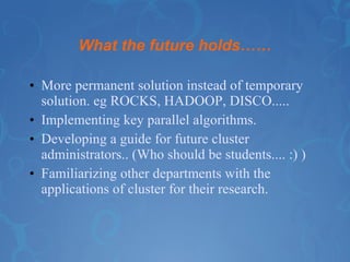What the future holds…… More permanent solution instead of temporary solution. eg ROCKS, HADOOP, DISCO..... Implementing key parallel algorithms. Developing a guide for future cluster administrators.. (Who should be students.... :) ) Familiarizing other departments with the applications of cluster for their research. 