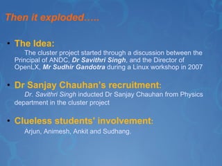 Then it exploded….. The Idea: The cluster project started through a discussion between the Principal of ANDC,  Dr Savithri Singh , and the Director of    OpenLX,  Mr Sudhir Gandotra  during a Linux workshop in 2007  Dr Sanjay Chauhan’s recruitment : Dr. Savithri Singh  inducted Dr Sanjay Chauhan from Physics department in the cluster project   Clueless students' involvement : Arjun, Animesh, Ankit and Sudhang. 