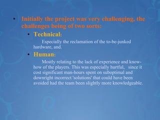 Initially the project was very challenging, the challenges being of two sorts:  Technical : Especially the reclamation of the to-be-junked  hardware, and. Human :  Mostly relating to the lack of experience and know- how of the players. This was especially hurtful,  since it cost significant man-hours spent on suboptimal and downright incorrect 'solutions' that could have been avoided had the team been slightly more knowledgeable.  