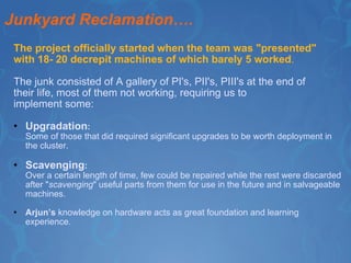 Junkyard Reclamation…. The project officially started when the team was "presented"  with 18- 20 decrepit machines of which barely 5 worked .  The junk consisted of A gallery of PI's, PII's, PIII's at the end of their life, most of them not working, requiring us to  implement some: Upgradation : Some of those that did required significant upgrades to be worth deployment in the cluster. Scavenging : Over a certain length of time, few could be repaired while the rest were discarded after " scavenging " useful parts from them for use in the future and in salvageable machines. Arjun’s  knowledge on hardware acts as great foundation and learning experience.  