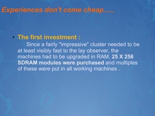 Experiences don't come cheap….. The first investment : Since a fairly "impressive" cluster needed to be at least visibly fast to the lay observer, the machines had to be upgraded in RAM.  25 X 256 SDRAM modules were purchased  and multiples of these were put in all working machines . 
