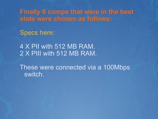 Finally 6 comps that were in the best state were chosen as follows: Specs here: 4 X PII with 512 MB RAM. 2 X PIII with 512 MB RAM. These were connected via a 100Mbps switch. 