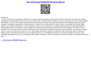 The And Losing Weight Of The Heart Disease
Introduction:
"A way to a man's heart is through his stomach" it is not always about the quantity, but the quality of the love that is devoted. Moreover, making
extraordinary meals and dining with your loved ones, while having a romantic dinner, enhances the value for each other even more. Frankly, Candle
light dinners, as well as other romantic eating endeavors attract love and romance. One can make life delicious by bringing in taste and romance
altogether. Surprisingly, eating food in a larger quantity is a luxury for some and a dream for others. However, romancing, while losing weight
together––by sticking to healthy diet––is the main purpose of this passion resonated recipe cookbook. Romancing and losing weight together by
having healthy meal is not a problem, but the problem lies in losing it without affecting your health which mostly happens. Therefore, we have
introduced you to this book, which is a sign of sunshine for many. Studies showed that the heart disease factor was greatly seen to reduce in people
with low carbohydrate diet plans in their lives. Low carbohydrate diet produces significant weight loss results without any signs of weakness or
fatigue, which a normal person who strives to lose weight experience. Low carbohydrate diet gives you a hope for weight loss. There are many
advantages that people who are on low carbohydrate diet undergo, for instance, with low carbohydrate content in the body, the blood pressure reduces,
good
... Get more on HelpWriting.net ...
 