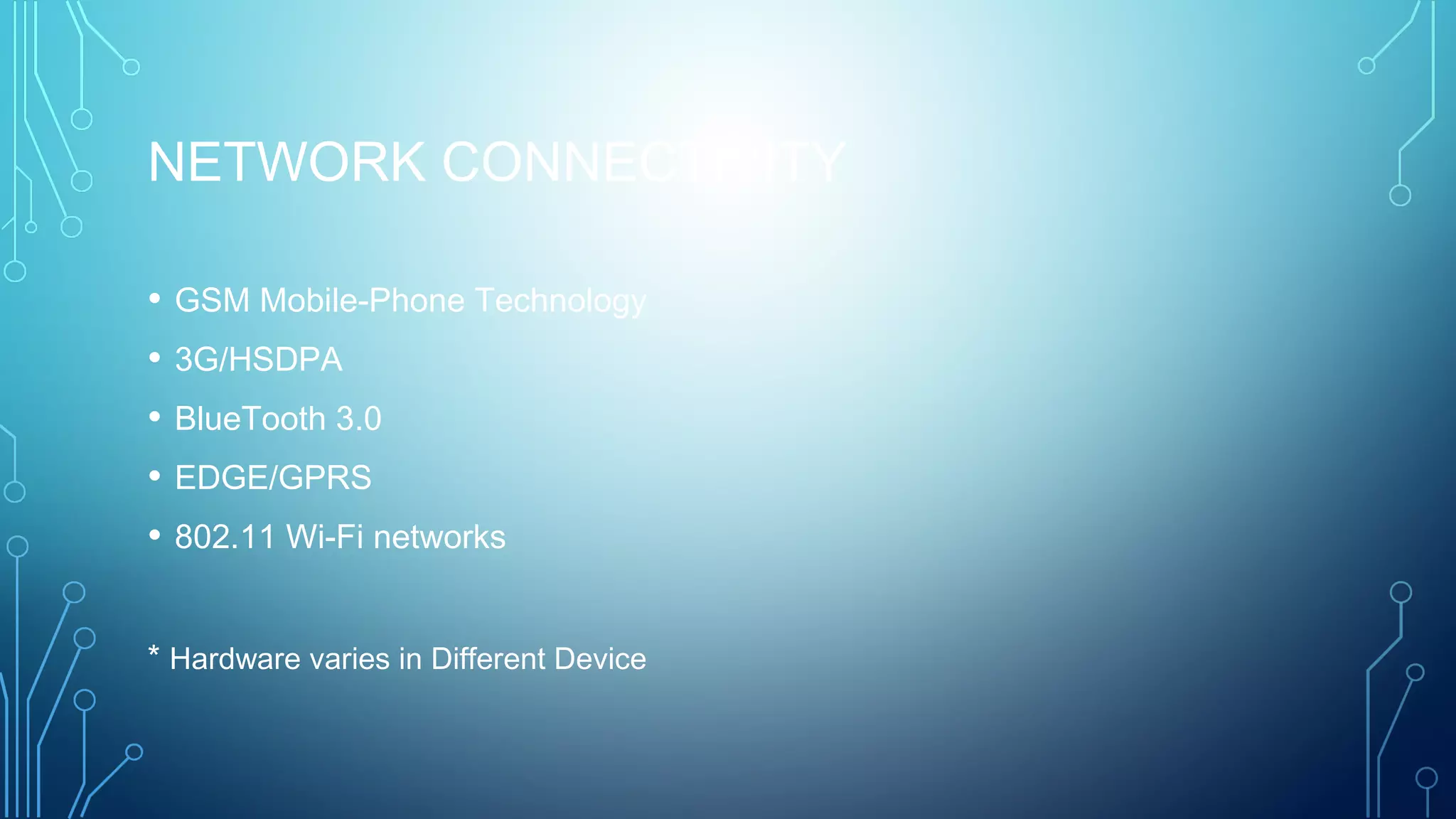 NETWORK CONNECTIVITY 
• GSM Mobile-Phone Technology
• 3G/HSDPA
• BlueTooth 3.0
• EDGE/GPRS
• 802.11 Wi-Fi networks
* Hardware varies in Different Device
 
