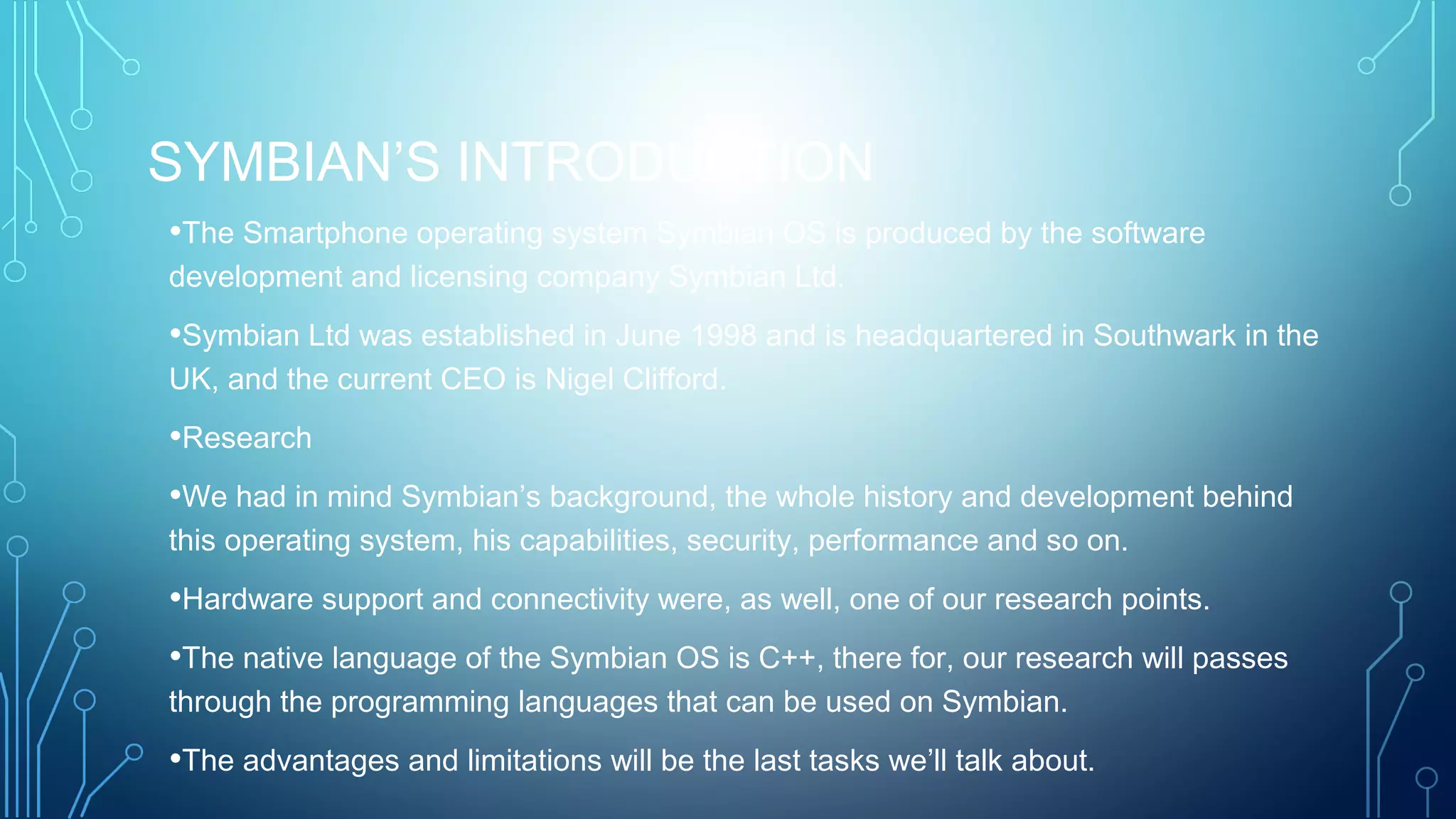 SYMBIAN’S INTRODUCTION
•The Smartphone operating system Symbian OS is produced by the software
development and licensing company Symbian Ltd.
•Symbian Ltd was established in June 1998 and is headquartered in Southwark in the
UK, and the current CEO is Nigel Clifford.
•Research
•We had in mind Symbian’s background, the whole history and development behind
this operating system, his capabilities, security, performance and so on.
•Hardware support and connectivity were, as well, one of our research points.
•The native language of the Symbian OS is C++, there for, our research will passes
through the programming languages that can be used on Symbian.
•The advantages and limitations will be the last tasks we’ll talk about.
 
