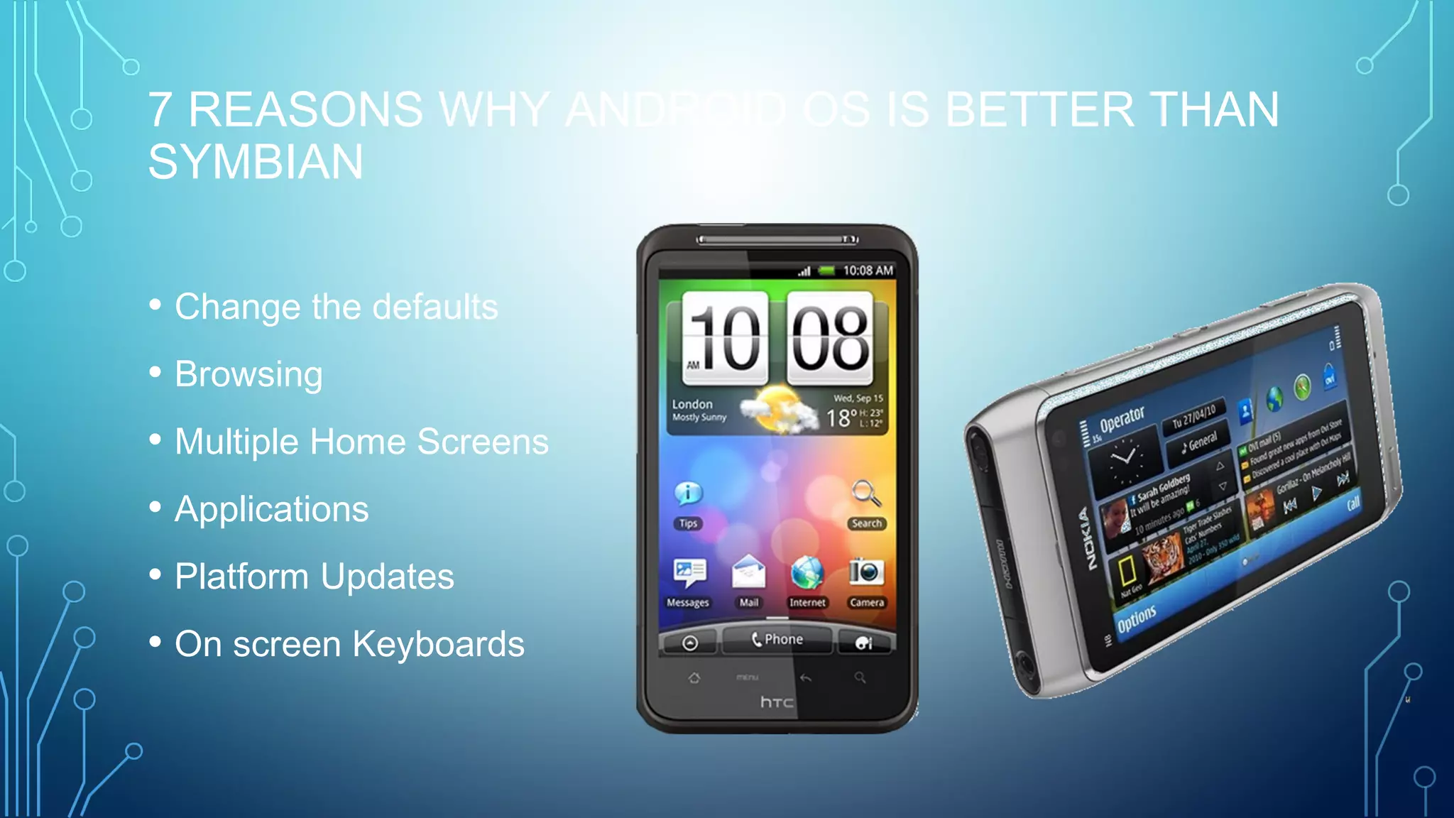 7 REASONS WHY ANDROID OS IS BETTER THAN
SYMBIAN
• Change the defaults
• Browsing
• Multiple Home Screens
• Applications
• Platform Updates
• On screen Keyboards
 
