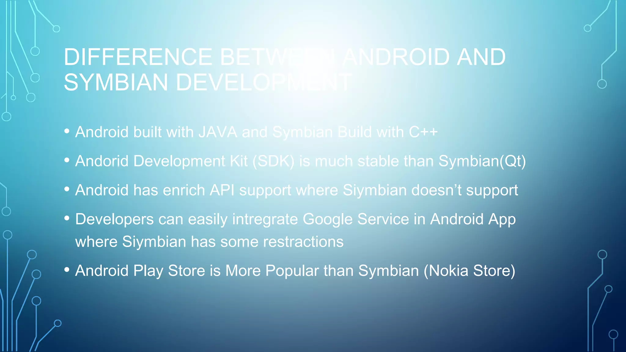 DIFFERENCE BETWEEN ANDROID AND
SYMBIAN DEVELOPMENT
• Android built with JAVA and Symbian Build with C++
• Andorid Development Kit (SDK) is much stable than Symbian(Qt)
• Android has enrich API support where Siymbian doesn’t support
• Developers can easily intregrate Google Service in Android App
where Siymbian has some restractions
• Android Play Store is More Popular than Symbian (Nokia Store)
 