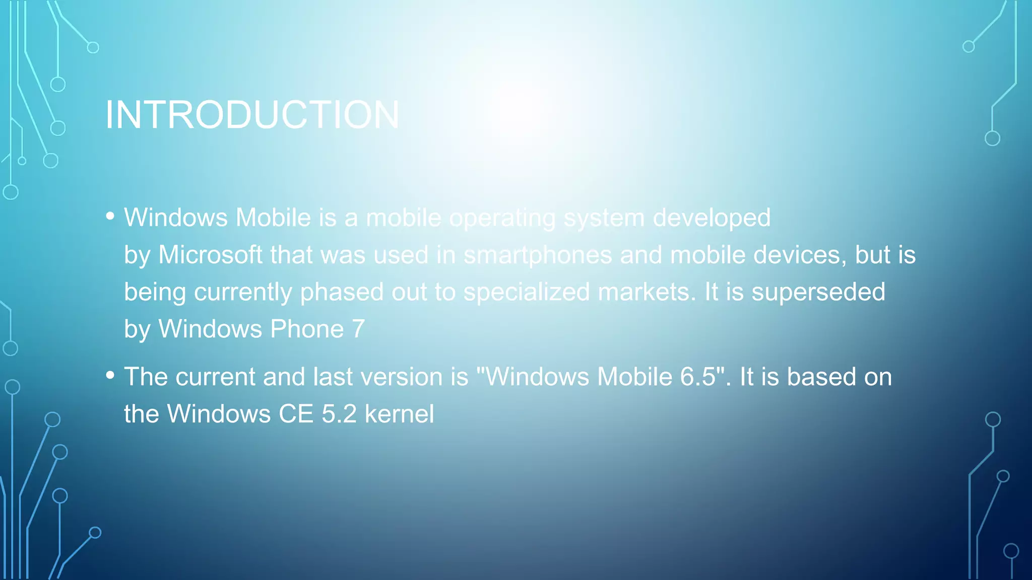 INTRODUCTION
• Windows Mobile is a mobile operating system developed
by Microsoft that was used in smartphones and mobile devices, but is
being currently phased out to specialized markets. It is superseded
by Windows Phone 7
• The current and last version is "Windows Mobile 6.5". It is based on
the Windows CE 5.2 kernel
 