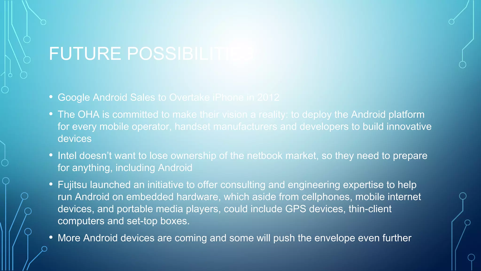 FUTURE POSSIBILITIES
• Google Android Sales to Overtake iPhone in 2012
• The OHA is committed to make their vision a reality: to deploy the Android platform
for every mobile operator, handset manufacturers and developers to build innovative
devices
• Intel doesn’t want to lose ownership of the netbook market, so they need to prepare
for anything, including Android
• Fujitsu launched an initiative to offer consulting and engineering expertise to help
run Android on embedded hardware, which aside from cellphones, mobile internet
devices, and portable media players, could include GPS devices, thin-client
computers and set-top boxes.
• More Android devices are coming and some will push the envelope even further
 