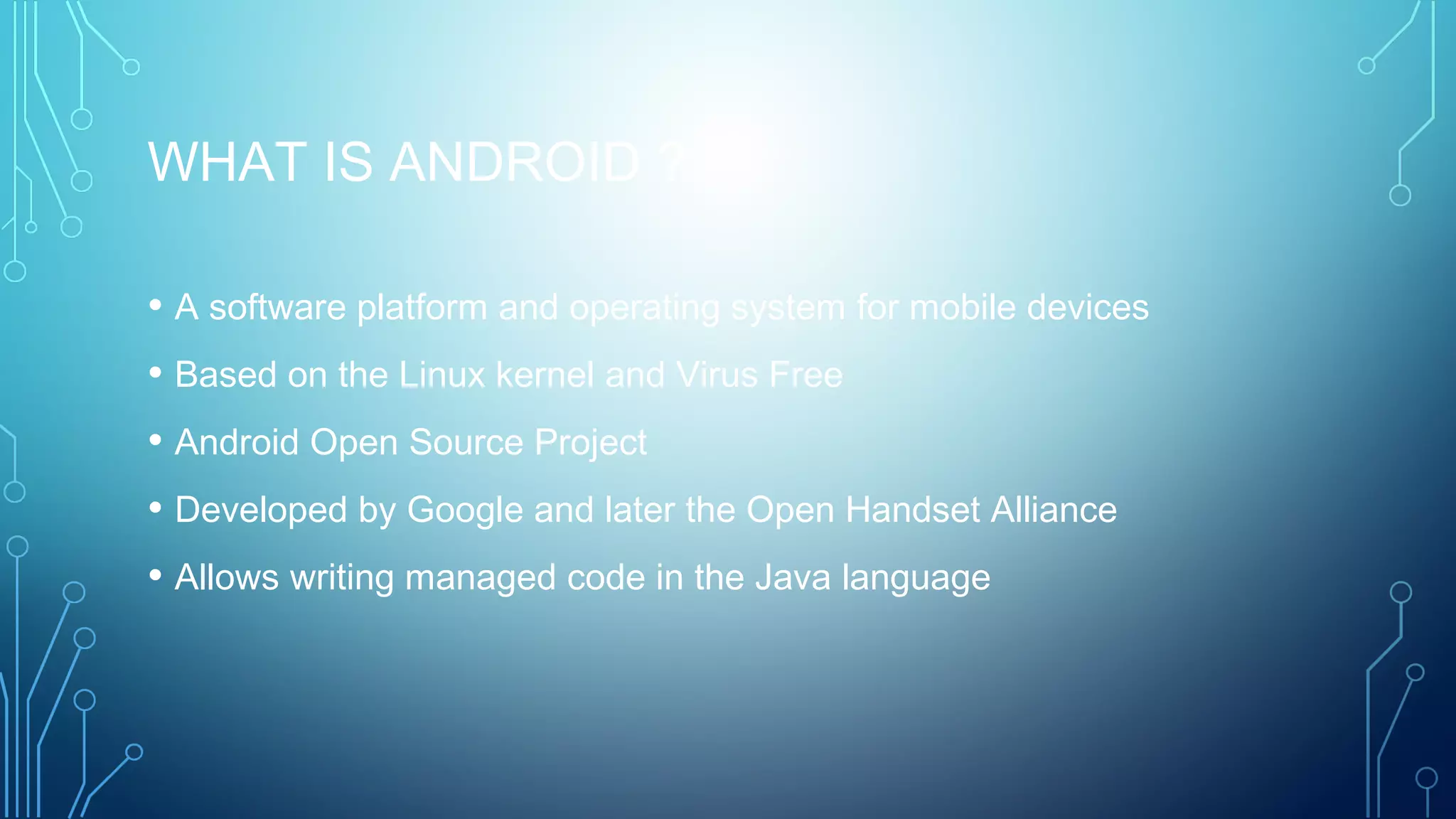 WHAT IS ANDROID ?
• A software platform and operating system for mobile devices
• Based on the Linux kernel and Virus Free
• Android Open Source Project
• Developed by Google and later the Open Handset Alliance
• Allows writing managed code in the Java language
 