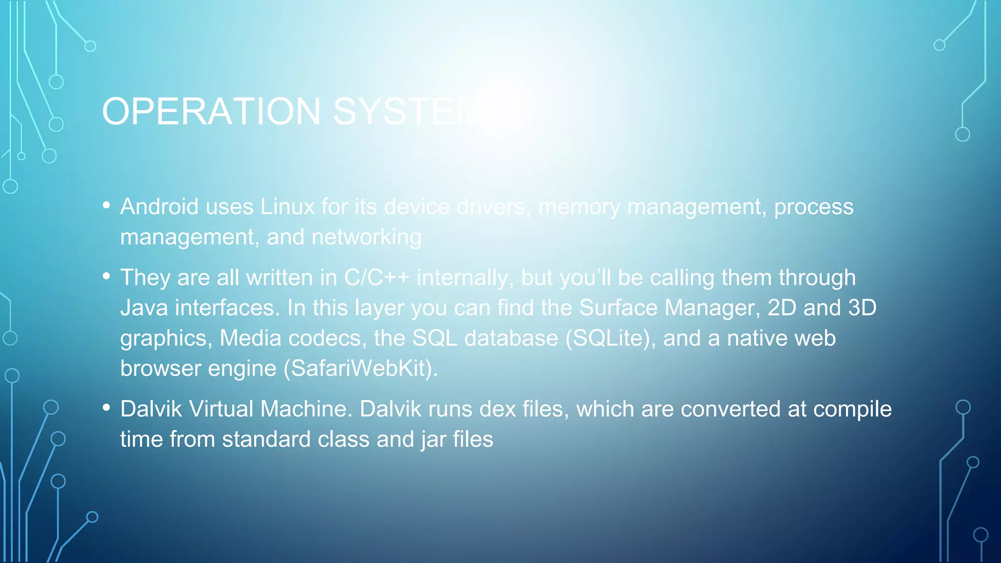 OPERATION SYSTEM
• Android uses Linux for its device drivers, memory management, process
management, and networking
• They are all written in C/C++ internally, but you’ll be calling them through
Java interfaces. In this layer you can find the Surface Manager, 2D and 3D
graphics, Media codecs, the SQL database (SQLite), and a native web
browser engine (SafariWebKit).
• Dalvik Virtual Machine. Dalvik runs dex files, which are converted at compile
time from standard class and jar files
 