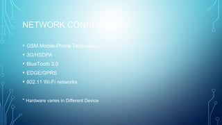 NETWORK CONNECTIVITY 
• GSM Mobile-Phone Technology
• 3G/HSDPA
• BlueTooth 3.0
• EDGE/GPRS
• 802.11 Wi-Fi networks
* Hardware varies in Different Device
 