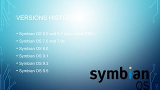 VERSIONS HISTORY
• Symbian OS 6.0 and 6.1 (also called ER6 )
• Symbian OS 7.0 and 7.0s
• Symbian OS 8.0
• Symbian OS 9.1
• Symbian OS 9.3
• Symbian OS 9.5
 