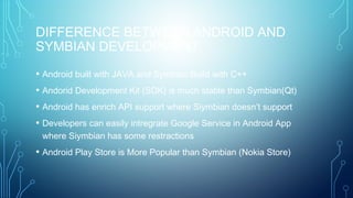DIFFERENCE BETWEEN ANDROID AND
SYMBIAN DEVELOPMENT
• Android built with JAVA and Symbian Build with C++
• Andorid Development Kit (SDK) is much stable than Symbian(Qt)
• Android has enrich API support where Siymbian doesn’t support
• Developers can easily intregrate Google Service in Android App
where Siymbian has some restractions
• Android Play Store is More Popular than Symbian (Nokia Store)
 