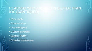 REASONS WHY ANDROID IS BETTER THAN
IOS (CONTINUED)
• Price points
• Customization
• Live wallpapers
• Custom launchers
• Custom ROMs
• Speed of improvement
 