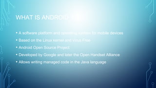 WHAT IS ANDROID ?
• A software platform and operating system for mobile devices
• Based on the Linux kernel and Virus Free
• Android Open Source Project
• Developed by Google and later the Open Handset Alliance
• Allows writing managed code in the Java language
 