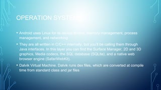 OPERATION SYSTEM
• Android uses Linux for its device drivers, memory management, process
management, and networking
• They are all written in C/C++ internally, but you’ll be calling them through
Java interfaces. In this layer you can find the Surface Manager, 2D and 3D
graphics, Media codecs, the SQL database (SQLite), and a native web
browser engine (SafariWebKit).
• Dalvik Virtual Machine. Dalvik runs dex files, which are converted at compile
time from standard class and jar files
 