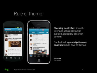 Rule of thumb

                                          Stacking controls in a touch
                                          interface should always be
                                          avoided, especially at screen
                                          bottom

                                          For Android, app navigation and
                                          controls should ﬂoat to the top




                                          Foursquare
                                          Foursquare




Whymca Mobile Developer Conference 2012                              13
 