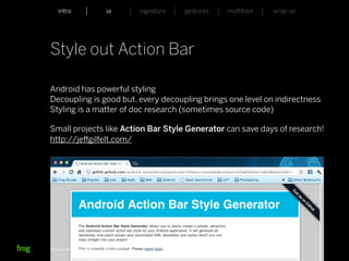 intro                    ia           signature   gestures   multitask   wrap up




Style out Action Bar

Android has powerful styling
Decoupling is good but, every decoupling brings one level on indirectness
Styling is a matter of doc research (sometimes source code)

Small projects like Action Bar Style Generator can save days of research!
http://jeﬀgilfelt.com/




Whymca Mobile Developer Conference 2012                                            22
 