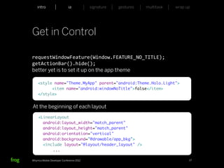 intro                    ia           signature   gestures   multitask   wrap up




Get in Control

requestWindowFeature(Window.FEATURE_NO_TITLE);
getActionBar().hide();
better yet is to set it up on the app theme

    <style name="Theme.MyApp" parent="android:Theme.Holo.Light">
          <item name="android:windowNoTitle">false</item>
    </style>


At the beginning of each layout
     <LinearLayout
       android:layout_width="match_parent"
       android:layout_height="match_parent"
       android:orientation="vertical"
       android:background="@drawable/app_bkg">
       <include layout="@layout/header_layout" />
           ...

Whymca Mobile Developer Conference 2012                                            27
 
