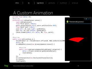 intro                    ia           signature   gestures   multitask   wrap up




     A Custom Animation
     private float delta = 0;
	    @Override
	    protected void onDraw(Canvas canvas) {
	    	   super.onDraw(canvas);
	    	   final Paint paint = mPaint;
	    	   paint.setStyle(Style.FILL); paint.setColor(Color.RED);
	    	   final RectF oval = mRect;
	    	   oval.left = 0; oval.right = getWidth();
	    	   oval.top = 0; oval.bottom = getHeight();
	    	   canvas.drawArc(mRect, 0 + delta, 90, true, paint);
	    }

	    @Override
	    public void onClick(View v) {
	    	   ValueAnimator va = ValueAnimator.ofFloat(0, 360).setDuration(2000);
	    	   delta = 0;
	    	   va.addUpdateListener(new AnimatorUpdateListener() {
	    	   	
	    	   	    @Override
	    	   	    public void onAnimationUpdate(ValueAnimator animation) {
	    	   	    	   delta = (Float) animation.getAnimatedValue();
	    	   	    	   invalidate();
	    	   	    }
	    	   });
	    	   va.setInterpolator(new DecelerateInterpolator());
	    	   va.start();
 	   	   invalidate();


     Whymca Mobile Developer Conference 2012                                            32
 
