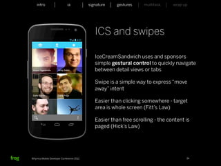 intro                    ia           signature   gestures     multitask    wrap up




                                             ICS and swipes

                                             IceCreamSandwich uses and sponsors
                                             simple gestural control to quickly navigate
                                             between detail views or tabs

                                             Swipe is a simple way to express “move
                                             away” intent

                                             Easier than clicking somewhere - target
                                             area is whole screen (Fitt’s Law)

                                             Easier than free scrolling - the content is
                                             paged (Hick’s Law)




Whymca Mobile Developer Conference 2012                                               34
 