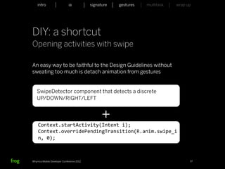 intro                    ia           signature   gestures   multitask   wrap up




DIY: a shortcut
Opening activities with swipe

An easy way to be faithful to the Design Guidelines without
sweating too much is detach animation from gestures


   SwipeDetector component that detects a discrete
   UP/DOWN/RIGHT/LEFT


                                                +
    Context.startActivity(Intent	
  i);
    Context.overridePendingTransition(R.anim.swipe_i
    n,	
  0);



Whymca Mobile Developer Conference 2012                                            37
 