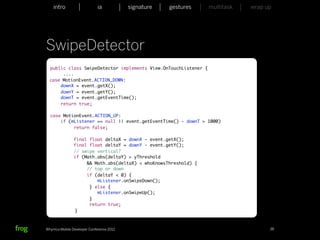 intro                    ia           signature   gestures   multitask   wrap up




SwipeDetector
  public class SwipeDetector implements View.OnTouchListener {
       ....
  case MotionEvent.ACTION_DOWN:
      downX = event.getX();
      downY = event.getY();
      downT = event.getEventTime();
      return true;

  case MotionEvent.ACTION_UP:
      if (mListener == null || event.getEventTime() - downT > 1000)
           return false;

               final float deltaX = downX - event.getX();
               final float deltaY = downY - event.getY();
               // swipe vertical?
               if (Math.abs(deltaY) > yThreshold
                    && Math.abs(deltaX) < whoKnowsThreshold) {
                    // top or down
                    if (deltaY < 0) {
                        mListener.onSwipeDown();
                     } else {
                        mListener.onSwipeUp();
                     }
                     return true;
	      	       }



Whymca Mobile Developer Conference 2012                                            38
 