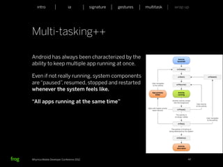 intro                    ia           signature   gestures   multitask   wrap up




Multi-tasking++

Android has always been characterized by the
ability to keep multiple app running at once.

Even if not really running, system components
are “paused” resumed, stopped and restarted
              ,
whenever the system feels like.

“All apps running at the same time”




Whymca Mobile Developer Conference 2012                                            42
 