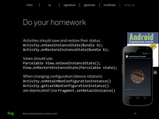 intro                    ia           signature             gestures             multitask             wrap up




Do your homework

Activities should save and restore their status:
Activity.onSaveInstanceState(Bundle	
  b);	
  	
  	
  	
  	
  	
  	
  	
  	
  	
  	
  	
  	
  	
  	
  	
  
Activity.onRestoreInstanceState(Bundle	
  b);

Views should use:
Parcelable	
  View.onSaveInstanceState();	
  	
  	
  	
  	
  	
  	
  	
  	
  	
  	
  	
  	
  	
  	
  	
  	
  	
  	
  	
  	
  	
  
View.onRestoreInstanceState(Parcelable	
  state);

When changing conﬁguration (device rotation):
Activity.onRetainNonConfigurationInstance()	
  	
  	
  	
  	
  	
  	
  	
  	
  	
  	
  	
  	
  	
  	
  	
  	
  
Activity.getLastNonConfigurationInstance()	
  
are deprecated! Use Fragment.setRetainInstance()




Whymca Mobile Developer Conference 2012                                                                              43
 