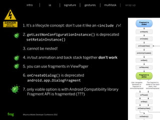 intro                    ia           signature   gestures   multitask   wrap up




1. It’s a lifecycle concept: don’t use it like an <include	
  />!

2. getLastNonConfigurationInstance() is deprecated
  setRetainInstance()

3. cannot be nested!

4. in/out animation and back stack together don’t work

5. you can use fragments in ViewPager

6. onCreateDialog() is deprecated
   android.app.DialogFragment

7. only viable option is with Android Compatibility library
   Fragment API is fragmented (???)




Whymca Mobile Developer Conference 2012                                            45
 