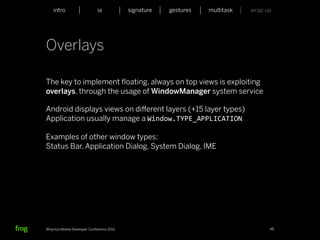 intro                    ia           signature   gestures   multitask   wrap up




Overlays

The key to implement ﬂoating, always on top views is exploiting
overlays, through the usage of WindowManager system service

Android displays views on diﬀerent layers (+15 layer types)
Application usually manage a Window.TYPE_APPLICATION

Examples of other window types:
Status Bar, Application Dialog, System Dialog, IME




Whymca Mobile Developer Conference 2012                                            48
 