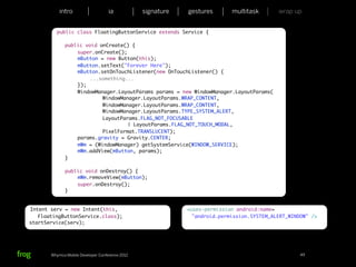 intro                   ia           signature   gestures       multitask       wrap up


            public class FloatingButtonService extends Service {

        	     public void onCreate() {
        	     	   super.onCreate();
        	     	   mButton = new Button(this);
        	     	   mButton.setText("Forever Here");
        	     	   mButton.setOnTouchListener(new OnTouchListener() {
        	     	   	    ...something...
        	     	   });
        	     	   WindowManager.LayoutParams params = new WindowManager.LayoutParams(
        	     	   	    	   WindowManager.LayoutParams.WRAP_CONTENT,
        	     	   	    	   WindowManager.LayoutParams.WRAP_CONTENT,
        	     	   	    	   WindowManager.LayoutParams.TYPE_SYSTEM_ALERT,
        	     	   	    	   LayoutParams.FLAG_NOT_FOCUSABLE
        	     	   	    	   	    	   | LayoutParams.FLAG_NOT_TOUCH_MODAL,
        	     	   	    	   PixelFormat.TRANSLUCENT);
        	     	   params.gravity = Gravity.CENTER;
        	     	   mWm = (WindowManager) getSystemService(WINDOW_SERVICE);
        	     	   mWm.addView(mButton, params);
        	     }

        	     public void onDestroy() {
        	     	   mWm.removeView(mButton);
        	     	   super.onDestroy();
        	     }


Intent serv = new Intent(this,                               <uses-permission android:name=
   FloatingButtonService.class);                               "android.permission.SYSTEM_ALERT_WINDOW" />
startService(serv);




       Whymca Mobile Developer Conference 2012                                                      49
 