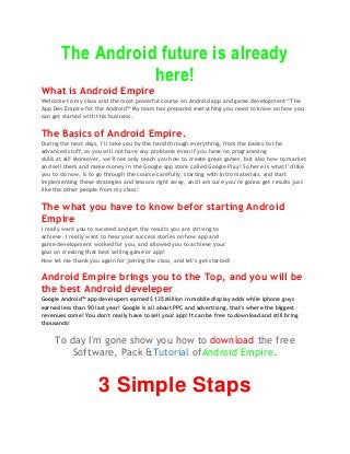 The Android future is already
here!
What is Android Empire
Welcome to my class and the most powerful course on Android app and game development “The
App Dev Empire for the Android™ My team has prepared everything you need to know on how you
can get started with this business.
The Basics of Android Empire.
During the next days, I’ll take you by the hand through everything, from the basics to the
advanced stuff, so you will not have any problems even if you have no programming
skills at all! Moreover, we’ll not only teach you how to create great games, but also how to market
and sell them and make money in the Google app store called Google Play! So here is what I’d like
you to do now, is to go through the course carefully, starting with Intro materials, and start
implementing these strategies and lessons right away, and I am sure you’re gonna get results just
like the other people from my class!
The what you have to know befor starting Android
Empire
I really want you to succeed and get the results you are striving to
achieve. I really want to hear your success stories on how app and
game development worked for you, and allowed you to achieve your
goal on creating that best selling game or app!
Now let me thank you again for joining the class, and let’s get started!
Android Empire brings you to the Top, and you will be
the best Android develeper
Google Android™ app developers earned $125 Million in mobile display adds while iphone guys
earned less than 90 last year! Google is all about PPC and advertising, that's where the biggest
revenues come! You don't really have to sell your app! It can be free to download and still bring
thousands!
To day I'm gone show you how to download the free
Software, Pack &Tutorial ofAndroid Empire.
3 Simple Staps
 