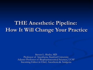 THE Anesthetic Pipeline:
How It Will Change Your Practice



                    Steven L. Shafer, MD
         Professor of Anesthesia, Stanford University
    Adjunct Professor of Biopharmaceutical Sciences, UCSF
       Incoming Editor in Chief, Anesthesia & Analgesia
 