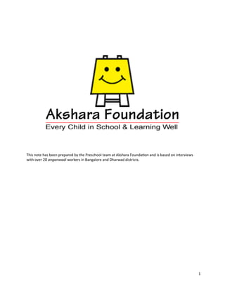  	
  	
  	
  	
  	
  	
  	
  	
  	
  	
  	
  	
  	
  	
  	
  	
  	
  	
  	
  	
  	
  	
  	
  	
  	
  	
  	
  	
  	
  	
  	
  	
  	
  	
  	
  	
  	
  	
  	
  	
  	
  	
  	
  	
  	
  	
  	
  




This	
  note	
  has	
  been	
  prepared	
  by	
  the	
  Preschool	
  team	
  at	
  Akshara	
  Founda9on	
  and	
  is	
  based	
  on	
  interviews	
  
with	
  over	
  20	
  anganwadi	
  workers	
  in	
  Bangalore	
  and	
  Dharwad	
  districts.	
  




                                                                                                                                                                                                   1
 