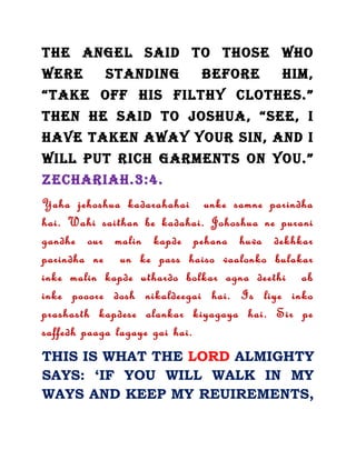 THE ANGEL SAID TO THOSE WHO
WERE STANDING BEFORE HIM,
“TAKE OFF HIS FILTHY CLOTHES.”
THEN HE SAID TO JOSHUA, “SEE, I
HAVE TAKEN AWAY YOUR SIN, AND I
WILL PUT RICH GARMENTS ON YOU.”
ZECHARIAH.3:4.
Yaha jehoshua kadarahahai unke samne parindha
hai. Wahi saithan be kadahai. Johoshua ne purani
gandhe our malin kapde pehana huva dekhkar
parindha ne un ke pass haiso vaalonko bulakar
inke malin kapde uthardo bolkar agna deethi ab
inke pooore dosh nikaldeegai hai. Is liye inko
prashasth kapdese alankar kiyagaya hai. Sir pe
saffedh paaga lagaye gai hai.
THIS IS WHAT THE LORD ALMIGHTY
SAYS: ‘IF YOU WILL WALK IN MY
WAYS AND KEEP MY REUIREMENTS,
 